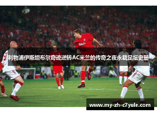 利物浦伊斯坦布尔奇迹逆转AC米兰的传奇之夜永载足坛史册